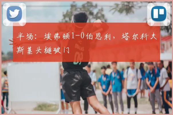 半场：埃弗顿1-0伯恩利，塔尔科夫斯基头槌破门